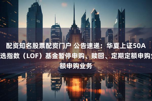配资知名股票配资门户 公告速递：华夏上证50AH优选指数（LOF）基金暂停申购、赎回、定期定额申购业务
