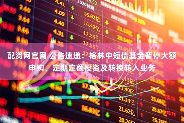 配资网官网 公告速递：格林中短债基金暂停大额申购、定期定额投资及转换转入业务