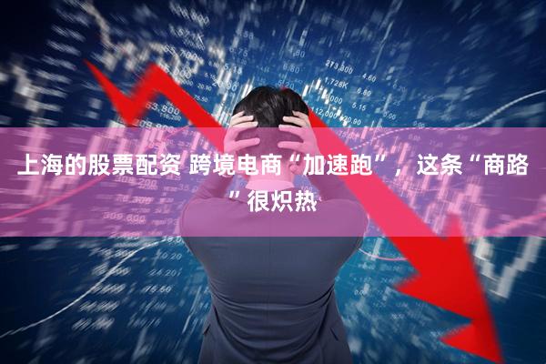 上海的股票配资 跨境电商“加速跑”，这条“商路”很炽热