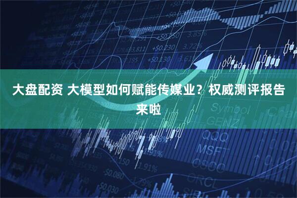 大盘配资 大模型如何赋能传媒业？权威测评报告来啦