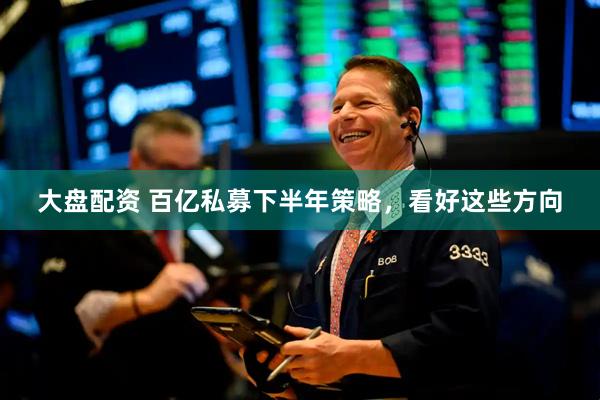 大盘配资 百亿私募下半年策略，看好这些方向