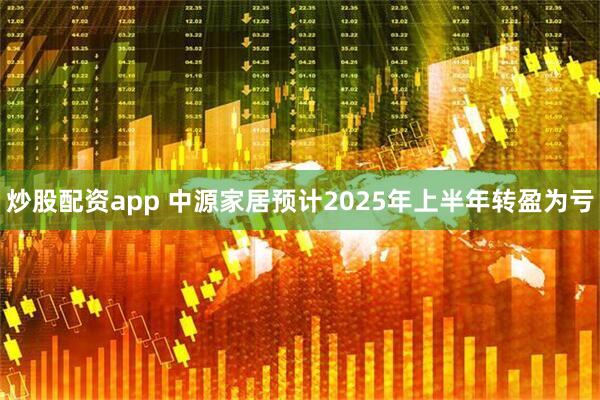 炒股配资app 中源家居预计2025年上半年转盈为亏