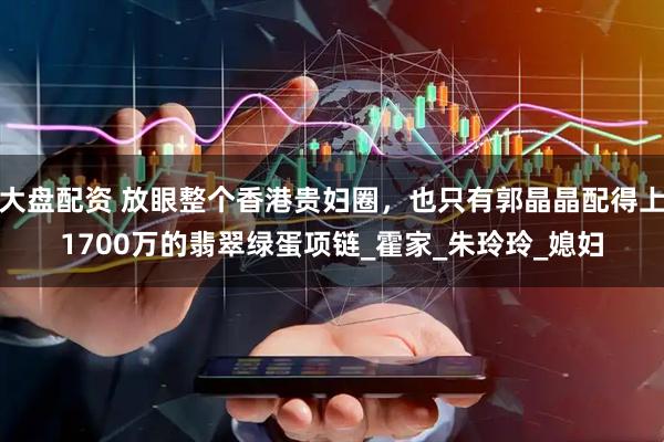 大盘配资 放眼整个香港贵妇圈，也只有郭晶晶配得上1700万的翡翠绿蛋项链_霍家_朱玲玲_媳妇