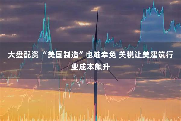 大盘配资 “美国制造”也难幸免 关税让美建筑行业成本飙升