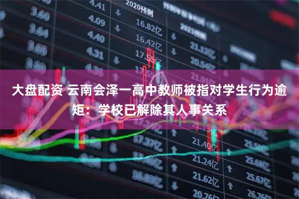 大盘配资 云南会泽一高中教师被指对学生行为逾矩：学校已解除其人事关系