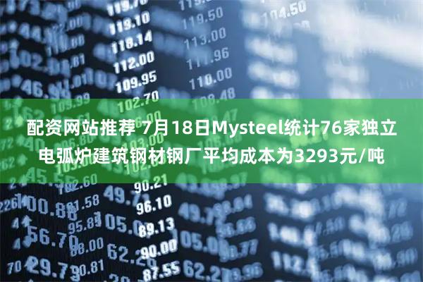 配资网站推荐 7月18日Mysteel统计76家独立电弧炉建筑钢材钢厂平均成本为3293元/吨