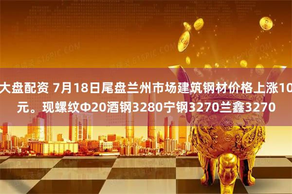 大盘配资 7月18日尾盘兰州市场建筑钢材价格上涨10元。现螺纹Φ20酒钢3280宁钢3270兰鑫3270