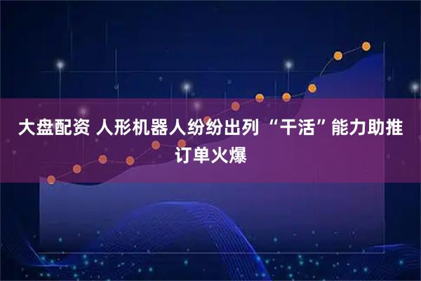 大盘配资 人形机器人纷纷出列 “干活”能力助推订单火爆