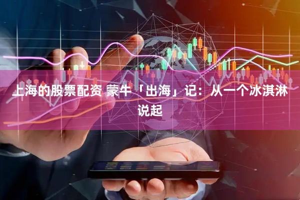 上海的股票配资 蒙牛「出海」记：从一个冰淇淋说起