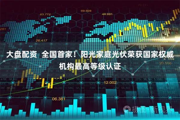大盘配资  全国首家！阳光家庭光伏荣获国家权威机构最高等级认证