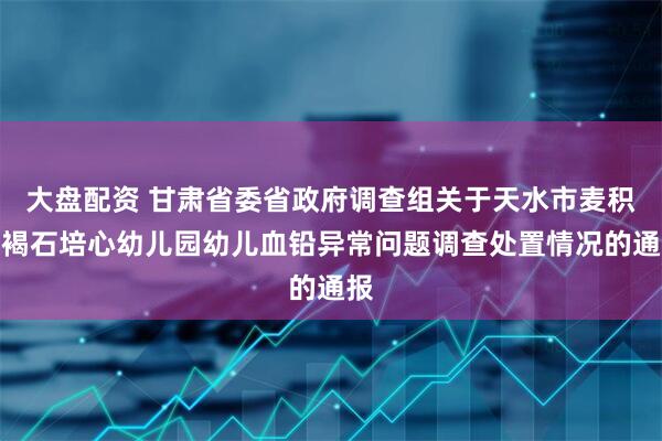 大盘配资 甘肃省委省政府调查组关于天水市麦积区褐石培心幼儿园幼儿血铅异常问题调查处置情况的通报