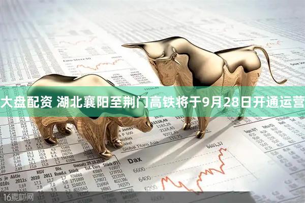 大盘配资 湖北襄阳至荆门高铁将于9月28日开通运营