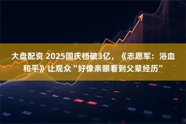 大盘配资 2025国庆档破3亿，《志愿军：浴血和平》让观众“好像亲眼看到父辈经历”