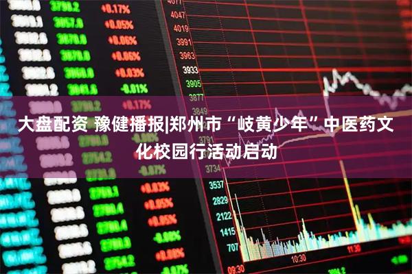 大盘配资 豫健播报|郑州市“岐黄少年”中医药文化校园行活动启动
