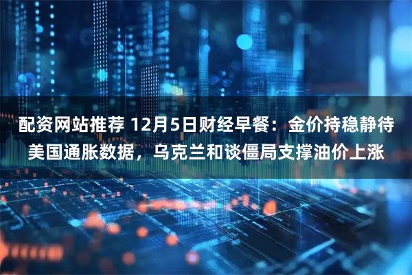 配资网站推荐 12月5日财经早餐:金价持稳静待美国通胀数据,乌克兰和谈僵局支撑油价上涨