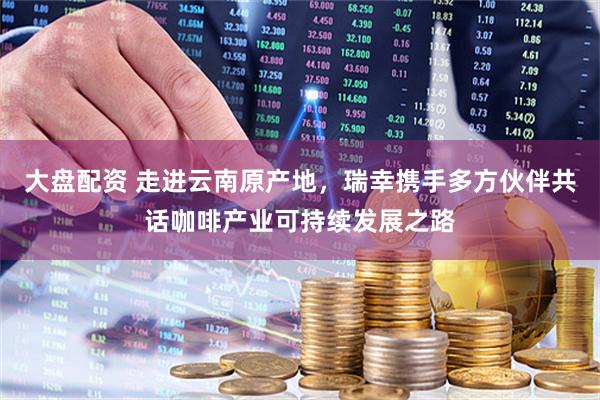 大盘配资 走进云南原产地，瑞幸携手多方伙伴共话咖啡产业可持续发展之路