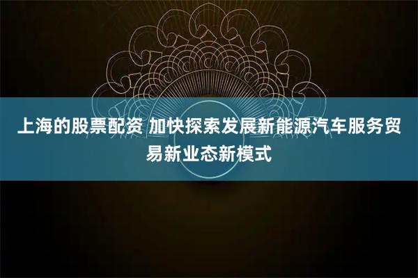 上海的股票配资 加快探索发展新能源汽车服务贸易新业态新模式