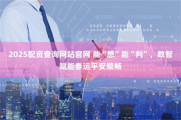 2025配资查询网站官网 能“想”能“判”，数智赋能春运平安顺畅